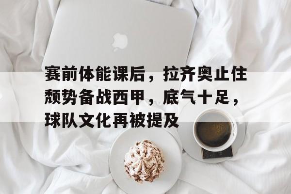 爱游戏排行榜-包含赛前体能课后，拉齐奥止住颓势备战西甲，底气十足，球队文化再被提及的词条