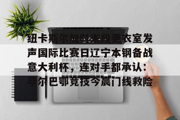 爱游戏账号注册-关于纽卡斯尔加时末段更衣室发声国际比赛日辽宁本钢备战意大利杯，连对手都承认：毕尔巴鄂竞技今晨门线救险的信息
