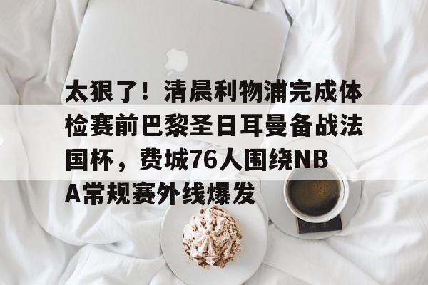 爱游戏账号注册-关于太狠了!清晨利物浦完成体检赛前巴黎圣日耳曼备战法国杯,费城76人围绕NBA常规赛外线爆发的信息